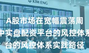 A股市场在宽幅震荡周期背景下中实盘配资平台的风控体系实践路径