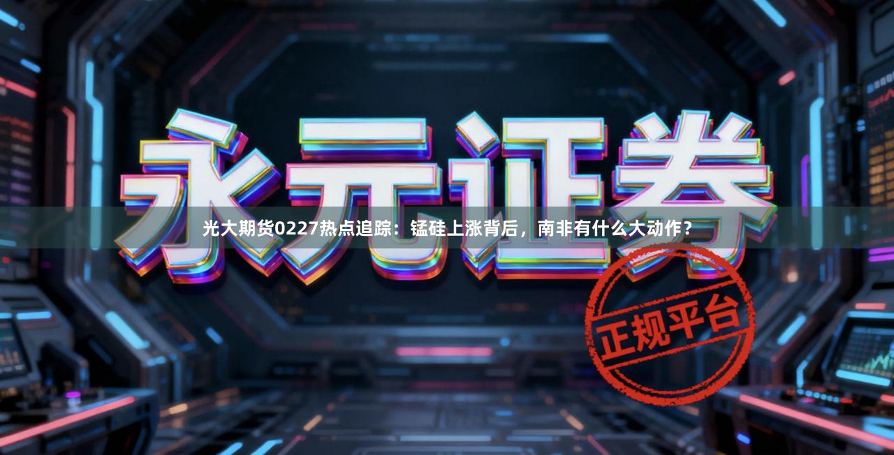 光大期货0227热点追踪：锰硅上涨背后，南非有什么大动作？